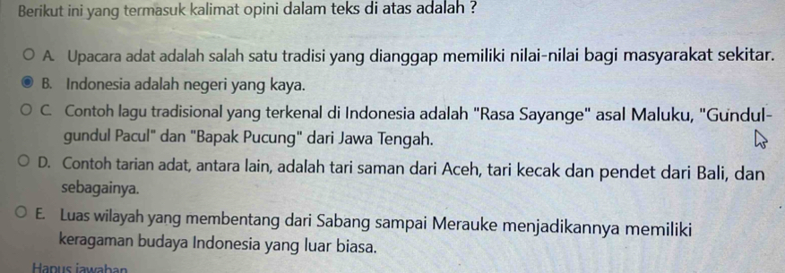 Berikut ini yang termasuk kalimat opini dalam teks di atas adalah ?
A. Upacara adat adalah salah satu tradisi yang dianggap memiliki nilai-nilai bagi masyarakat sekitar.
B. Indonesia adalah negeri yang kaya.
C. Contoh lagu tradisional yang terkenal di Indonesia adalah "Rasa Sayange" asal Maluku, "Gundul-
gundul Pacul" dan "Bapak Pucung" dari Jawa Tengah.
D. Contoh tarian adat, antara lain, adalah tari saman dari Aceh, tari kecak dan pendet dari Bali, dan
sebagainya.
E. Luas wilayah yang membentang dari Sabang sampai Merauke menjadikannya memiliki
keragaman budaya Indonesia yang luar biasa.
Hapus iawaban