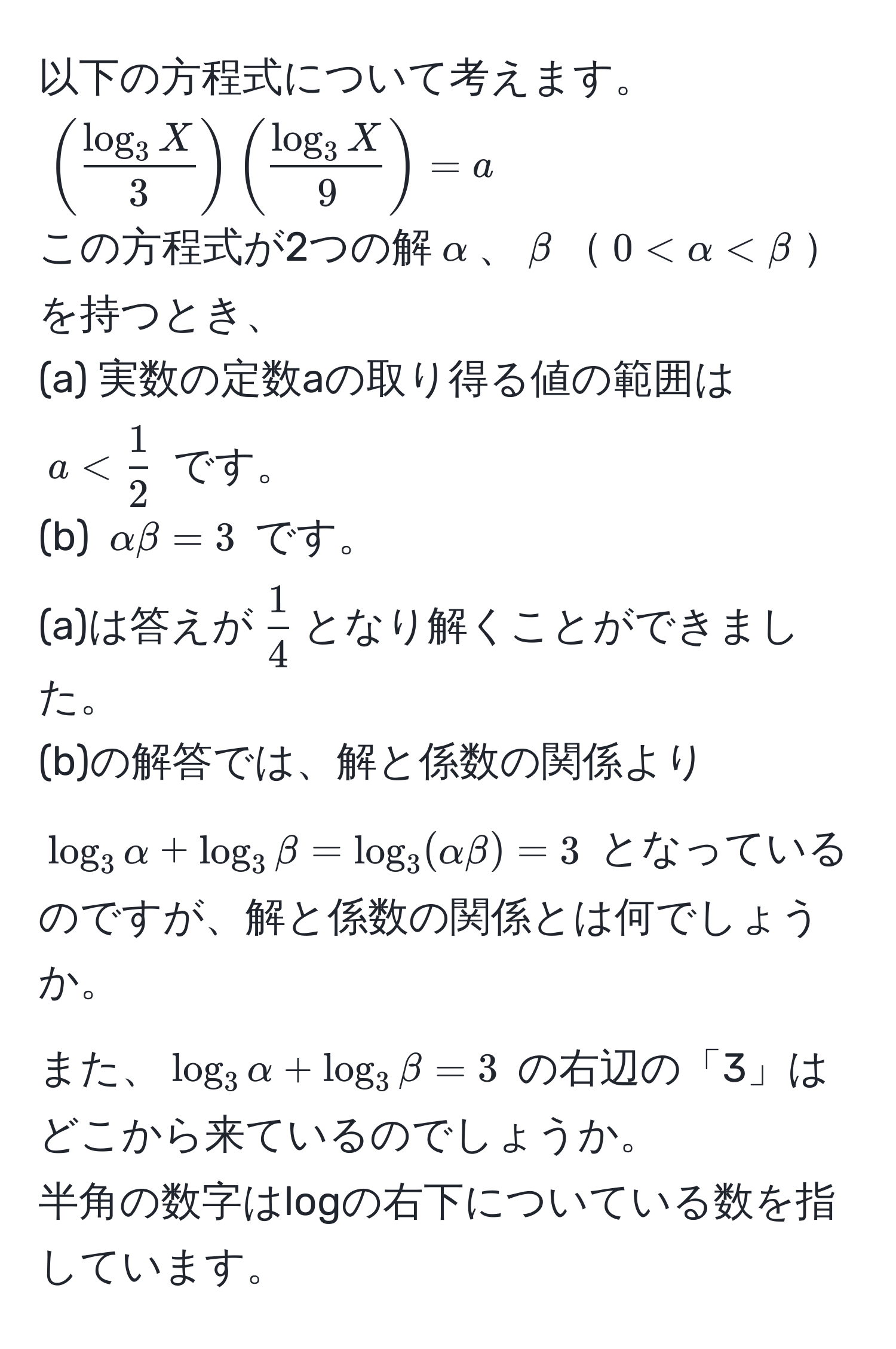 以下の方程式について考えます。  
((fraclog_3 X3)(fraclog_3 X9) = a)  
この方程式が2つの解(alpha)、(beta)(0 < alpha < beta)を持つとき、  
(a) 実数の定数aの取り得る値の範囲は (a <  1/2 ) です。  
(b) (alpha beta = 3) です。  
(a)は答えが( 1/4 )となり解くことができました。  
(b)の解答では、解と係数の関係より (log_3 alpha + log_3 beta = log_3(alpha beta) = 3) となっているのですが、解と係数の関係とは何でしょうか。  
また、(log_3 alpha + log_3 beta = 3) の右辺の「3」はどこから来ているのでしょうか。  
半角の数字はlogの右下についている数を指しています。