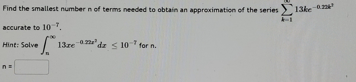 Find the smallest number n of terms needed to obtain an approximation of the series sumlimits _(k=1)^(∈fty)13ke^(-0.22k^2)
accurate to 10^(-7). 
Hint: Solve ∈t _n^((∈fty)13xe^-0.22x^2)dx≤ 10^(-7) for n.
n=□