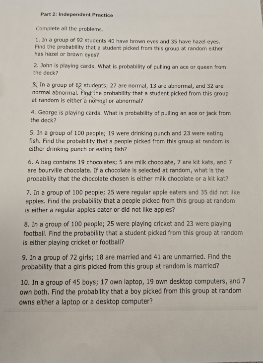 Independent Practice 
Complete all the problems. 
1. In a group of 92 students 40 have brown eyes and 35 have hazel eyes. 
Find the probability that a student picked from this group at random either 
has hazel or brown eyes? 
2. John is playing cards. What is probability of pulling an ace or queen from 
the deck? 
S. In a group of 62 students; 27 are normal, 13 are abnormal, and 32 are 
normal abnormal. Find the probability that a student picked from this group 
at random is either a normal or abnormal? 
4. George is playing cards. What is probability of pulling an ace or jack from 
the deck? 
5. In a group of 100 people; 19 were drinking punch and 23 were eating 
fish. Find the probability that a people picked from this group at random is 
either drinking punch or eating fish? 
6. A bag contains 19 chocolates; 5 are milk chocolate, 7 are kit kats, and 7
are bourville chocolate. If a chocolate is selected at random, what is the 
probability that the chocolate chosen is either milk chocolate or a kit kat? 
7. In a group of 100 people; 25 were regular apple eaters and 35 did not like 
apples. Find the probability that a people picked from this group at random 
is either a regular apples eater or did not like apples? 
8. In a group of 100 people; 25 were playing cricket and 23 were playing 
football. Find the probability that a student picked from this group at random 
is either playing cricket or football? 
9. In a group of 72 girls; 18 are married and 41 are unmarried. Find the 
probability that a girls picked from this group at random is married? 
10. In a group of 45 boys; 17 own laptop, 19 own desktop computers, and 7
own both. Find the probability that a boy picked from this group at random 
owns either a laptop or a desktop computer?