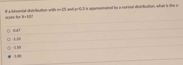 If a binomial distribution with n=25 and p=0.3 is approximated by a normal distribution, what is the z -
score for X=10
-0.67
-1.33
-1.50
-1.00