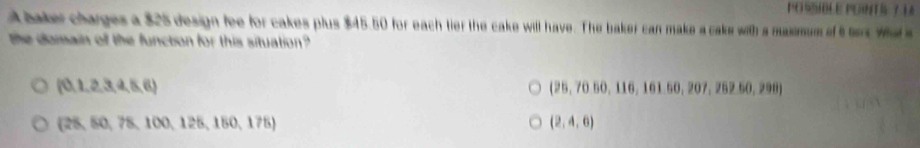 PO SSIBLE PGINTS 7 14
A baker charges a $25 design fee for cakes plus $45.50 for each tier the cake will have. The baker can make a cake with a maxmum of t es wa s
the domain off the function for this situation
 0,1,2,3,4,5,6
(25,7050,116,161.50,207,262.50,200)
 25,50,78,100,125,150,175
(2,4,6)