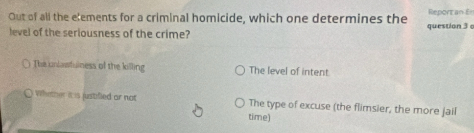 Reportan £
Out of all the elements for a criminal homicide, which one determines the question 3 
level of the seriousness of the crime?
The unlawfulness of the killing The level of intent
Whather it is justifled or not The type of excuse (the flimsier, the more Jail
time)