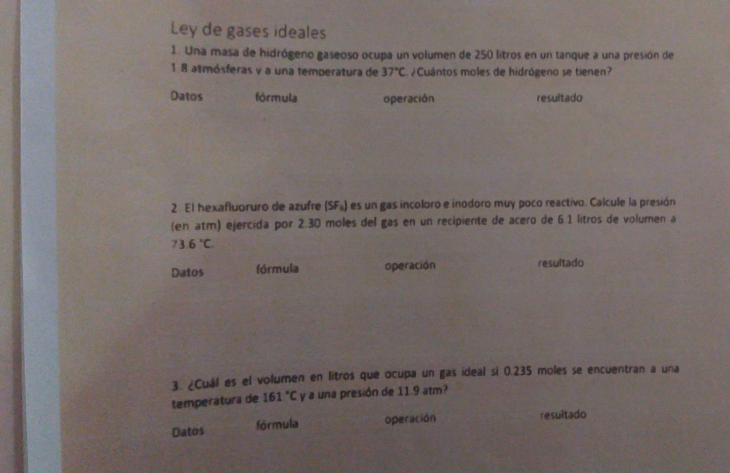 Ley de gases ideales 
1. Una masa de hidrógeno gaseoso ocupa un volumen de 250 litros en un tanque a una presión de
1 8 atmósferas y a una temperatura de 37°C ¿Cuántos moles de hidrógeno se tienen? 
Datos fórmula operación resultado 
2 El hexafluoruro de azufre (SF_6) es un gas incoloro e inodoro muy poco reactivo. Calcule la presión 
(en atm) ejercida por 2.30 moles del gas en un recipiente de acero de 6.1 litros de volumen a
73.6°C. 
Datos fórmula operación 
resultado 
3. ¿Cuál es el volumen en litros que ocupa un gas ideal si 0.235 moles se encuentran a una 
temperátura de 161°C y a una presión de 11 9 atm? 
Datos fórmula operación 
resultado