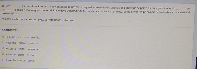 O/A _é é a sintetização objetiva do conteúdo de um texto original, apresentando apenas os pontos principais e as principais ideias do . Um
(a)_ é mais curto (a) que o texto original e deve transmitir de forma clara e concisa o contexto, os objetivos, as principais descobertas e conclusões do
texto original.
Assinale a alternativa que completa corretamente as lacunas:
Alternativas:
a) Resumo - escritor - resenha.
b) Resenha - editor - resumo.
c) Resenha - editor - resenha.
d) Resumo - autor - resumo.
e) Resenha - autor - texto.