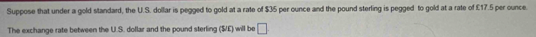 Suppose that under a gold standard, the U.S. dollar is pegged to gold at a rate of $35 per ounce and the pound sterling is pegged to gold at a rate of £17.5 per ounce. 
The exchange rate between the U.S. dollar and the pound sterling ($/£) will be □.