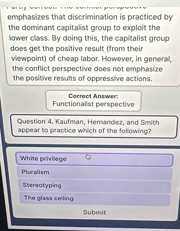 emphasizes that discrimination is practiced by
the dominant capitalist group to exploit the
lower class. By doing this, the capitalist group
does get the positive result (from their
viewpoint) of cheap labor. However, in general,
the conflict perspective does not emphasize
the positive results of oppressive actions.
Correct Answer:
Functionalist perspective
Question 4. Kaufman, Hernandez, and Smith
appear to practice which of the following?
White privilege
Pluralism
Stereotyping
The glass ceiling
Submit