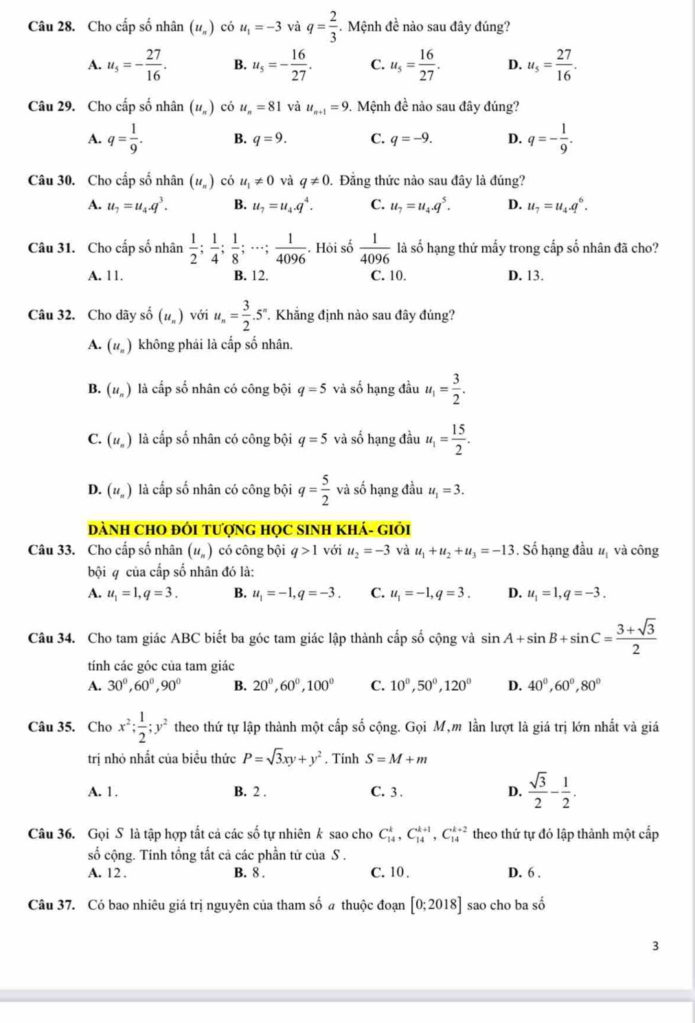 Cho cấp số nhân (u_n) có u_1=-3 và q= 2/3  Mệnh đề nào sau đây đúng?
A. u_5=- 27/16 . B. u_5=- 16/27 . C. u_5= 16/27 . D. u_5= 27/16 .
Câu 29. Cho cấp số nhân (u_n) có u_n=81 và u_n+1=9 9. Mệnh đề nào sau đây đúng?
A. q= 1/9 . B. q=9. C. q=-9. D. q=- 1/9 .
Câu 30. Cho cấp số nhân (u_n) có u_1!= 0 và q!= 0. Đằng thức nào sau đây là đúng?
A. u_7=u_4.q^3. B. u_7=u_4.q^4. C. u_7=u_4.q^5. D. u_7=u_4.q^6.
Câu 31. Cho cấp số nhân  1/2 ; 1/4 ; 1/8 ;·s ; 1/4096 . Hỏi số  1/4096  là số hạng thứ mấy trong cấp số nhân đã cho?
A. 11. B. 12. C. 10. D. 13.
Câu 32. Cho dãy shat o(u_n) với u_n= 3/2 .5 Khẳng định nào sau đây đúng?
A. (u_n) không phải là cấp số nhân.
B. (u_n) là cấp số nhân có công bội q=5 và số hạng đầu u_1= 3/2 .
C. (u_n) là cấp số nhân có công bội q=5 và số hạng đầu u_1= 15/2 .
D. (u_n) là cấp số nhân có công bội q= 5/2  và số hạng đầu u_1=3.
DàNH CHO ĐÓI tượnG HọC sINH kHá- giới
Câu 33. Cho cấp số nhân (u_n) có công bội q>1 với u_2=-3 và u_1+u_2+u_3=-13. Số hạng đầu # và công
bội 4 của cấp số nhân đó là:
A. u_1=1,q=3. B. u_1=-1,q=-3. C. u_1=-1,q=3. D. u_1=1,q=-3.
Câu 34. Cho tam giác ABC biết ba góc tam giác lập thành cấp số cộng và sin A+sin B+sin C= (3+sqrt(3))/2 
tính các góc của tam giác
A. 30^0,60^0,90^0 B. 20^0,60^0,100^0 C. 10^0,50^0,120^0 D. 40^0,60^0,80^0
Câu 35. Cho x^2; 1/2 ;y^2 theo thứ tự lập thành một cấp số cộng. Gọi M,m lần lượt là giá trị lớn nhất và giá
trị nhỏ nhất của biều thức P=sqrt(3)xy+y^2. Tính S=M+m
A. 1. B. 2 . C. 3 . D.  sqrt(3)/2 - 1/2 .
Câu 36. Gọi S là tập hợp tất cả các số tự nhiên k sao cho C_(14)^k,C_(14)^(k+1),C_(14)^(k+2) theo thứ tự đó lập thành một cấp
số cộng. Tính tổng tất cả các phần tử của S .
A. 12 . B. 8 . C. 10 . D. 6 .
Câu 37. Có bao nhiêu giá trị nguyên của tham số a thuộc đoạn [0;2018] sao cho ba shat o
3