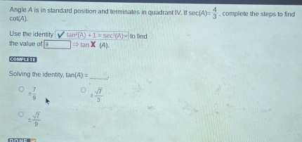 Angle A is in standard position and terminates in quadrant IV. If sec (A)= 4/3 
cot(A). , complete the steps to find
Use the identity Vtan^2(A)+1=sec^2(A) to find
the value of |Rightarrow tan X (A).
COMPLETE
Solving the identity, tan (A)= _ .
±  7/9  ±  sqrt(7)/3 
±  sqrt(7)/9 