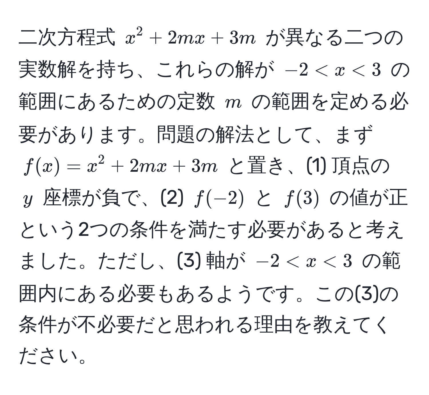 二次方程式 $x^2 + 2mx + 3m$ が異なる二つの実数解を持ち、これらの解が $-2 < x < 3$ の範囲にあるための定数 $m$ の範囲を定める必要があります。問題の解法として、まず $f(x) = x^2 + 2mx + 3m$ と置き、(1) 頂点の $y$ 座標が負で、(2) $f(-2)$ と $f(3)$ の値が正という2つの条件を満たす必要があると考えました。ただし、(3) 軸が $-2 < x < 3$ の範囲内にある必要もあるようです。この(3)の条件が不必要だと思われる理由を教えてください。