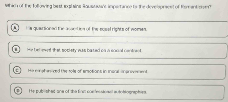 Which of the following best explains Rousseau's importance to the development of Romanticism?
a He questioned the assertion of the equal rights of women.
B He believed that society was based on a social contract.
C) He emphasized the role of emotions in moral improvement.
He published one of the first confessional autobiographies.