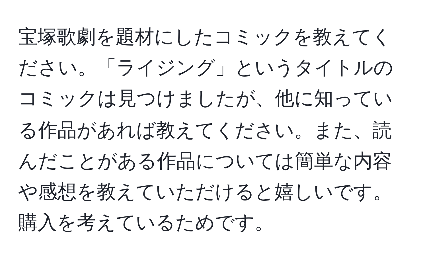 宝塚歌劇を題材にしたコミックを教えてください。「ライジング」というタイトルのコミックは見つけましたが、他に知っている作品があれば教えてください。また、読んだことがある作品については簡単な内容や感想を教えていただけると嬉しいです。購入を考えているためです。