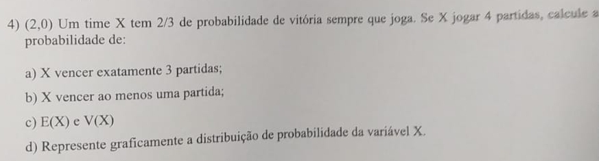 (2,0) Um time X tem 2/3 de probabilidade de vitória sempre que joga. Se X jogar 4 partidas, calcule a 
probabilidade de: 
a) X vencer exatamente 3 partidas; 
b) X vencer ao menos uma partida; 
c) E(X) e V(X)
d) Represente graficamente a distribuição de probabilidade da variável X.