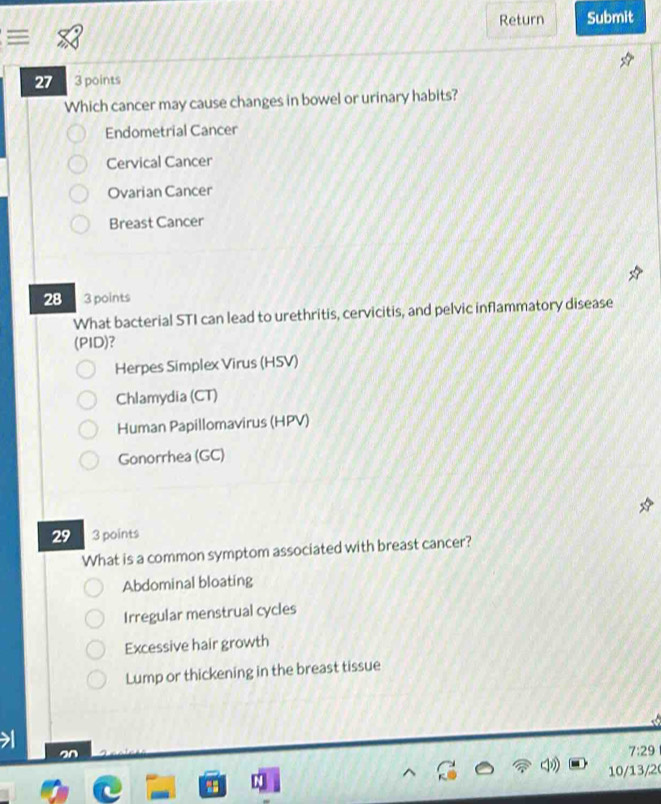 Return Submit
27 3 points
Which cancer may cause changes in bowel or urinary habits?
Endometrial Cancer
Cervical Cancer
Ovarian Cancer
Breast Cancer
28 3 points
What bacterial STI can lead to urethritis, cervicitis, and pelvic inflammatory disease
(PID)?
Herpes Simplex Virus (HSV)
Chlamydia (CT)
Human Papillomavirus (HPV)
Gonorrhea (GC)
29 3 points
What is a common symptom associated with breast cancer?
Abdominal bloating
Irregular menstrual cycles
Excessive hair growth
Lump or thickening in the breast tissue
an
7:29
10/13/2