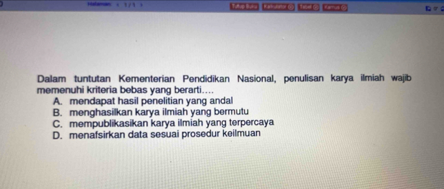 Halaman Tutup Buku Kaul tor O Tooil O Kamus @
Dalam tuntutan Kementerian Pendidikan Nasional, penulisan karya ilmiah wajib
memenuhi kriteria bebas yang berarti....
A. mendapat hasil penelitian yang andal
B. menghasilkan karya ilmiah yang bermutu
C. mempublikasikan karya ilmiah yang terpercaya
D. menafsirkan data sesuai prosedur keilmuan