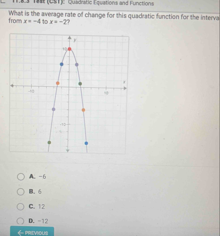 8.3 Test (CST): Quadratic Equations and Functions
What is the average rate of change for this quadratic function for the interva
from x=-4 to x=-2 ?
A. -6
B. 6
C. 12
D. -12
PREVIOUS