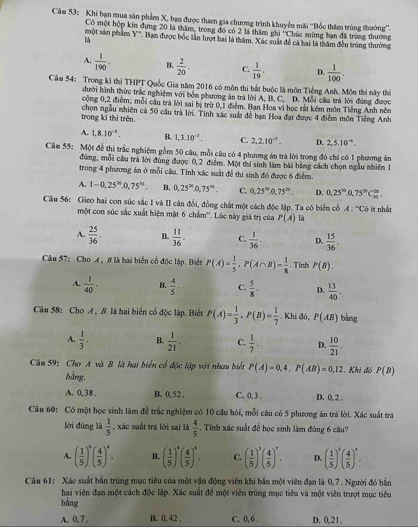 Khi bạn mua sản phẩm X, bạn được tham gia chương trình khuyến mãi “Bốc thăm trúng thưởng”.
Có một hộp kín dựng 20 lá thăm, trong đó có 2 lá thăm ghi ''Chúc mừng bạn đã trúng thường
một sản phẩm Y''. Bạn được bốc lần lượt hai lá thăm. Xác suất để cả hai lá thăm đều trúng thường
là
A.  1/190 .
B.  2/20 . C.  1/19 . D.  1/100 .
Câu 54: Trong kì thi THPT Quốc Gia năm 2016 có môn thi bắt buộc là môn Tiếng Anh. Môn thi này thi
dưới hình thức trắc nghiệm với bốn phương án trả lời A, B, C, D. Mỗi câu trả lời đúng được
cộng 0,2 điểm; mỗi câu trả lời sai bị trừ 0,1 điểm. Bạn Hoa vì học rất kém môn Tiếng Anh nên
chọn ngẫu nhiên cả 50 câu trả lời. Tính xác suất để bạn Hoa đạt được 4 điểm môn Tiếng Anh
trong kì thi trên.
A. 1,8.10^(-5). B. 1,3.10^(-7). C. 2,2.10^(-7). D. 2,5.10^(-6).
Câu 55: Một đề thi trắc nghiệm gồm 50 câu, mỗi câu có 4 phương án trả lời trong đó chi có 1 phương án
đúng, mỗi câu trả lời đúng được 0,2 điểm. Một thí sinh làm bài bằng cách chọn ngẫu nhiên 1
trong 4 phương án ở mỗi câu. Tính xác suất đề thí sinh đó được 6 điểm.
A. 1-0,25^(20).0,75^(30). B. 0,25^(20).0,75^(30). C. 0,25^(30).0,75^(20). D. 0,25^(30).0,75^(20)C_(50)^(20).
Câu 56: Gieo hai con súc sắc I và II cân đối, đồng chất một cách độc lập. Ta có biến cố A:''C_0 ít nhất
một con súc sắc xuất hiện mặt 6 chấm''. Lúc này giá trị của P(A) là
A.  25/36 .  11/36 .  1/36 .
B.
C.
D.  15/36 .
Câu 57: Cho A , B là hai biến cố độc lập. Biết P(A)= 1/5 ,P(A∩ B)= 1/8 . Tính P(B).
B.
A.  1/40 .  4/5 .  5/8 .  13/40 .
C.
D.
Câu 58: Cho A , B là hai biến cố độc lập. Biết P(A)= 1/3 ,P(B)= 1/7 . Khi đó, P(AB) bằng
B.
A.  1/3 .  1/21 .  1/7 . D.  10/21 .
C.
Câu 59: Cho A và B là hai biến cổ độc lập với nhau biết P(A)=0,4,P(AB)=0,12. Khi đó P(B)
bằng.
A. 0,38 . B. 0, 52 . C. 0, 3 . D. 0, 2 .
Câu 60: Có một học sinh làm đề trắc nghiệm có 10 câu hỏi, mỗi câu có 5 phương án trả lời. Xác suất trả
lời đúng là  1/5  , xác suất trả lời sai là  4/5 . Tính xác suất đề học sinh làm đúng 6 câu?
A. ( 1/5 )^6( 4/5 )^4. B. ( 1/5 )^4( 4/5 )^6. C. ( 1/5 )^3( 4/5 )^7. D. ( 1/5 )^5( 4/5 )^5.
Câu 61: Xác suất bắn trúng mục tiêu của một vận động viên khi bắn một viên đạn là 0,7. Người đó bắn
hai viên đạn một cách độc lập. Xác suất đề một viên trúng mục tiêu và một viên trượt mục tiêu
bằng
A. 0, 7 . B. 0, 42 . C. 0, 6 . D. 0,21.