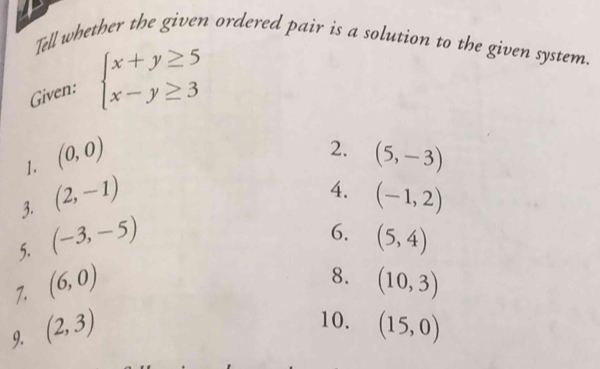 Tell whether the given ordered pair is a solution to the given system. 
Given: beginarrayl x+y≥ 5 x-y≥ 3endarray.
2. 
1. (0,0) (5,-3)
4. 
3. (2,-1) (-1,2)
6. 
5. (-3,-5) (5,4)
8. 
7. (6,0) (10,3)
10. 
9. (2,3) (15,0)