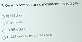 Quanto tempo dura o movimento de rotação?
A) 365 dias
B) 24 horas
C) 365,6 dias
D) 23 horas, 56 minutos e 4 seg.