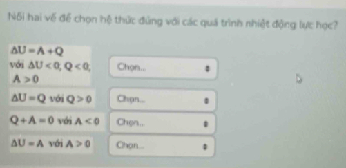 Nối hai về để chọn hệ thức đủng với các quá trình nhiệt động lực học?
△ U=A+Q
với △ U<0</tex>, Q<0</tex>, Chọn...
A>0
△ U=Q với Q>0 Chọn...
Q+A=0 với A<0</tex> Chọn...
△ U=A với A>0 Chọn...