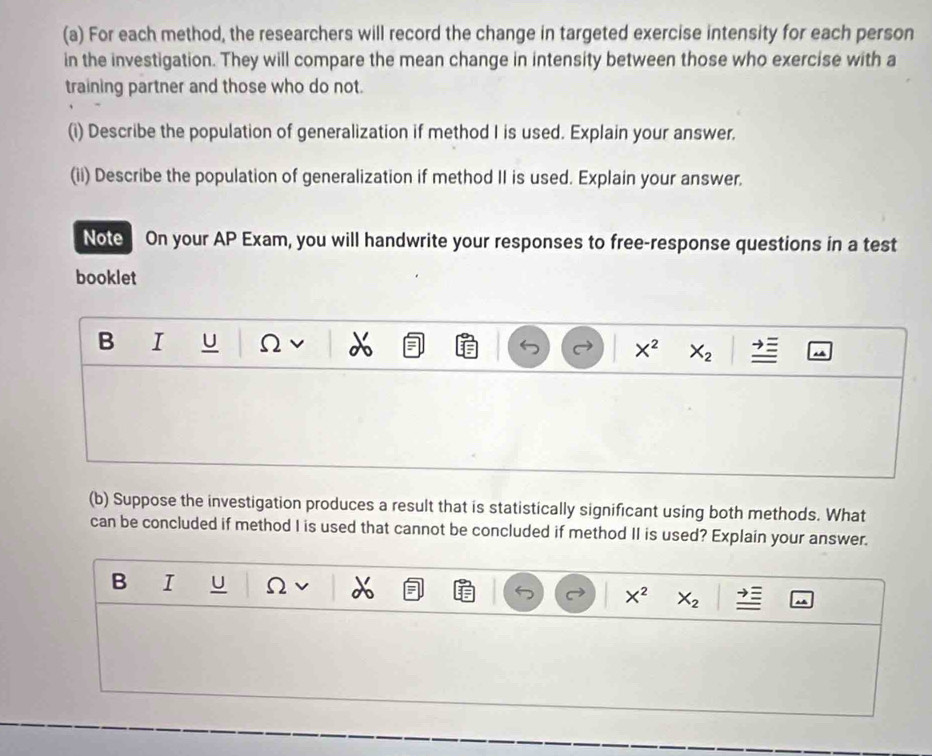 For each method, the researchers will record the change in targeted exercise intensity for each person 
in the investigation. They will compare the mean change in intensity between those who exercise with a 
training partner and those who do not. 
(i) Describe the population of generalization if method I is used. Explain your answer. 
(ii) Describe the population of generalization if method II is used. Explain your answer. 
Note On your AP Exam, you will handwrite your responses to free-response questions in a test 
booklet 
B I U Ω v X^2 X_2
(b) Suppose the investigation produces a result that is statistically significant using both methods. What 
can be concluded if method I is used that cannot be concluded if method II is used? Explain your answer. 
B I U Ω X^2 X_2