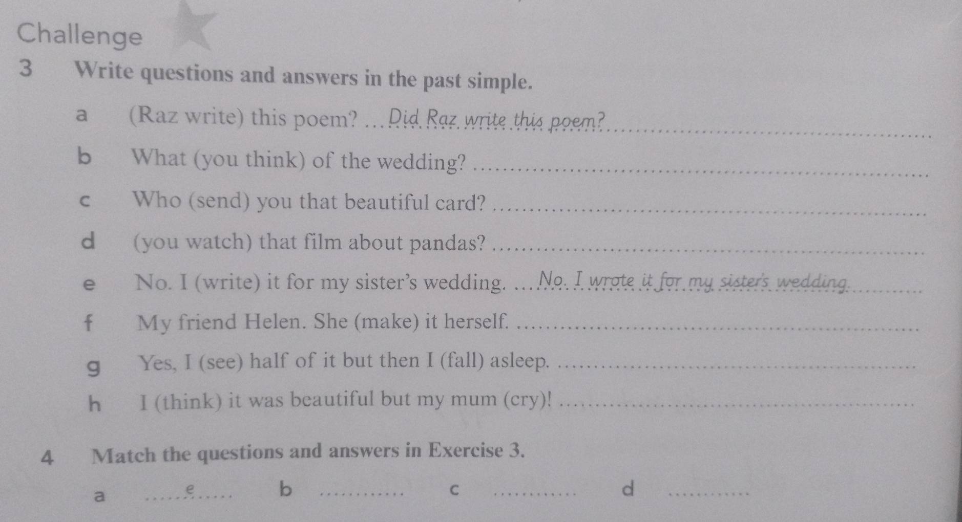 Challenge 
3 Write questions and answers in the past simple. 
a (Raz write) this poem? … Rid Raz write this poem?__ 
b What (you think) of the wedding?_ 
c Who (send) you that beautiful card?_ 
d (you watch) that film about pandas?_ 
e No. I (write) it for my sister’s wedding. ..No. I wrote it for my sisters wedding._ 
f My friend Helen. She (make) it herself._ 
g Yes, I (see) half of it but then I (fall) asleep._ 
h I (think) it was beautiful but my mum (cry)!_ 
4 Match the questions and answers in Exercise 3. 
a 
_e 
_b 
C 
_ 
d 
_