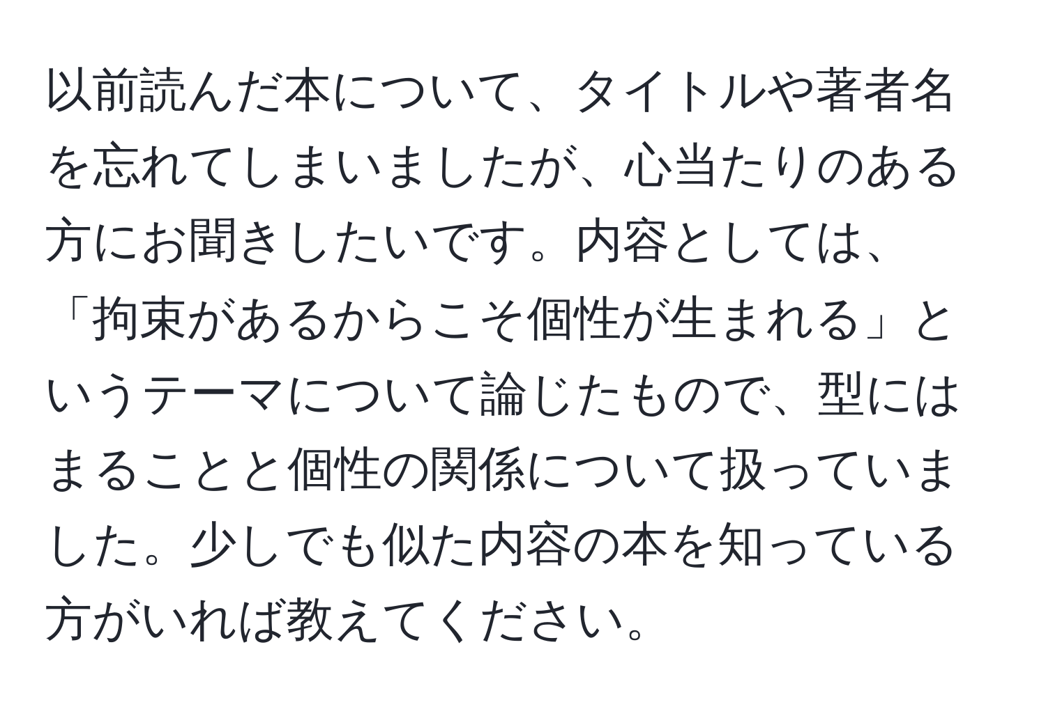 以前読んだ本について、タイトルや著者名を忘れてしまいましたが、心当たりのある方にお聞きしたいです。内容としては、「拘束があるからこそ個性が生まれる」というテーマについて論じたもので、型にはまることと個性の関係について扱っていました。少しでも似た内容の本を知っている方がいれば教えてください。