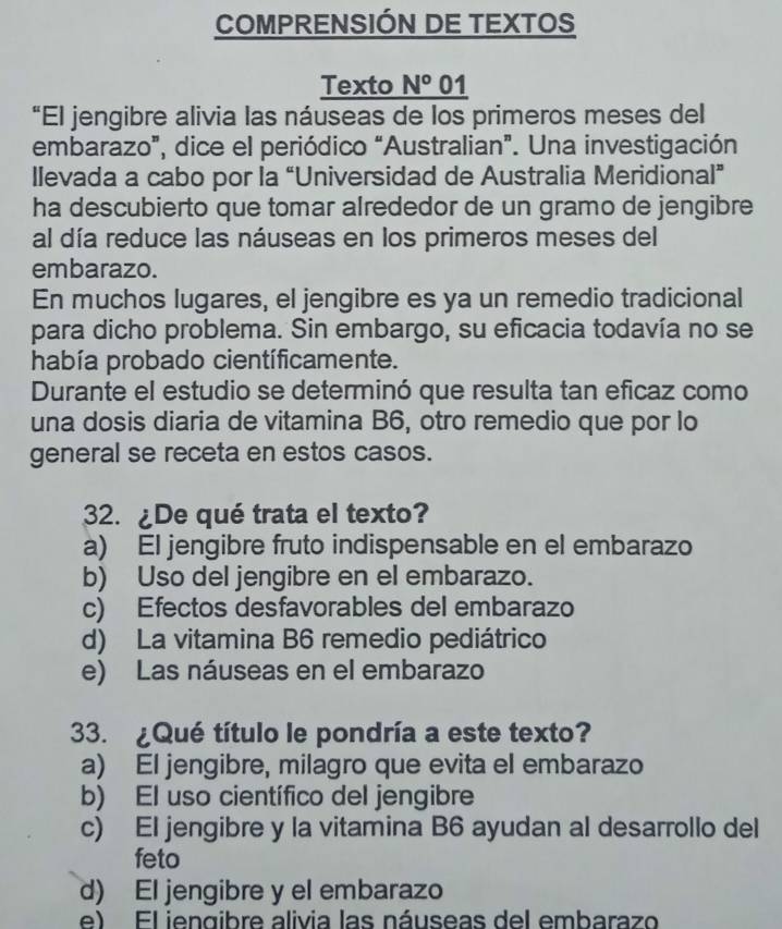 COMPRENSIÓN DE TEXTOS
Texto N° 01
“El jengibre alivia las náuseas de los primeros meses del
embarazo”, dice el periódico “Australian”. Una investigación
llevada a cabo por la “Universidad de Australia Meridional”
ha descubierto que tomar alrededor de un gramo de jengibre
al día reduce las náuseas en los primeros meses del
embarazo.
En muchos lugares, el jengibre es ya un remedio tradicional
para dicho problema. Sin embargo, su eficacia todavía no se
había probado científicamente.
Durante el estudio se determinó que resulta tan eficaz como
una dosis diaria de vitamina B6, otro remedio que por lo
general se receta en estos casos.
32. ¿De qué trata el texto?
a) El jengibre fruto indispensable en el embarazo
b) Uso del jengibre en el embarazo.
c) Efectos desfavorables del embarazo
d) La vitamina B6 remedio pediátrico
e) Las náuseas en el embarazo
33. ¿Qué título le pondría a este texto?
a) El jengibre, milagro que evita el embarazo
b) El uso científico del jengibre
c) El jengibre y la vitamina B6 ayudan al desarrollo del
feto
d) El jengibre y el embarazo
e) El iengibre alivia las náuseas del embarazo