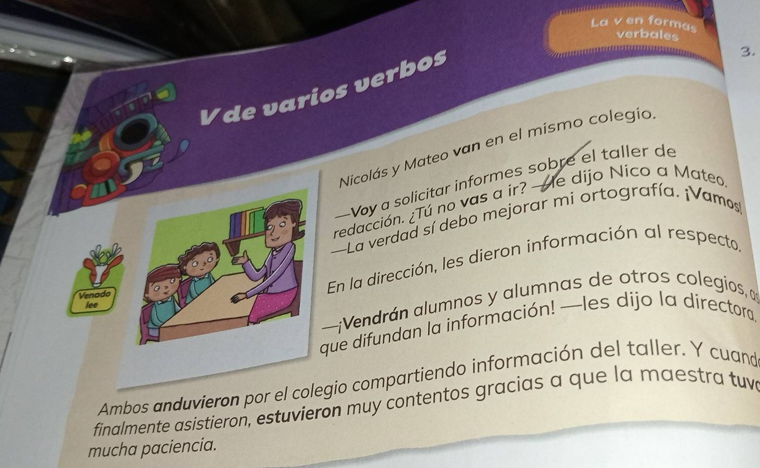 La v en formas 
verbales 
== ****===4**=a=*a====*== 
V de varios verbos 
3. 
Nicolás y Mateo van en el mismo colegio 
—Voy a solicitar informes sobre el taller de 
redacción. ¿Tú no vas a ir? —e dijo Nico a Mateo 
—La verdad sí debo mejorar mi ortografía. ¡Vamos 
Venado 
En la dirección, les dieron información al respecto, 
—¡Vendrán alumnos y alumnas de otros colegios, a 
lee 
que difundan la información! —les dijo la directora. 
Ambos anduvieron por el colegio compartiendo información del taller. Y cuand 
finalmente asistieron, estuvieron muy contentos gracias a que la maestra tuve 
mucha paciencia.