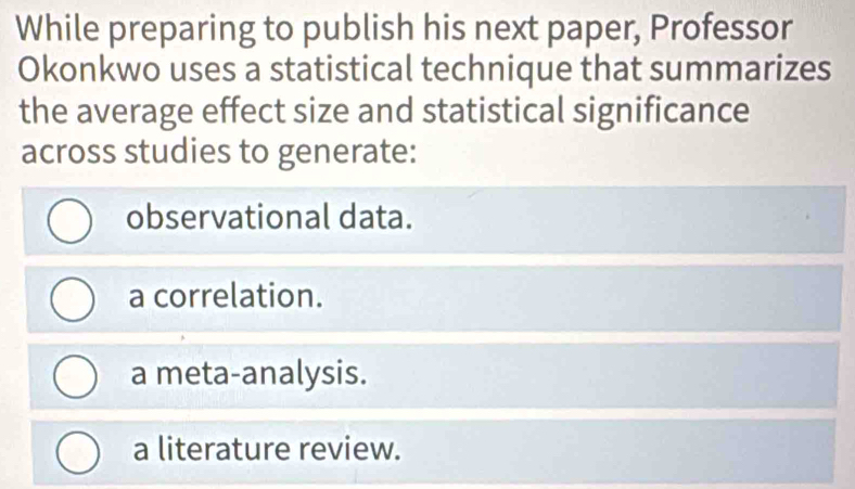 While preparing to publish his next paper, Professor
Okonkwo uses a statistical technique that summarizes
the average effect size and statistical significance
across studies to generate:
observational data.
a correlation.
a meta-analysis.
a literature review.