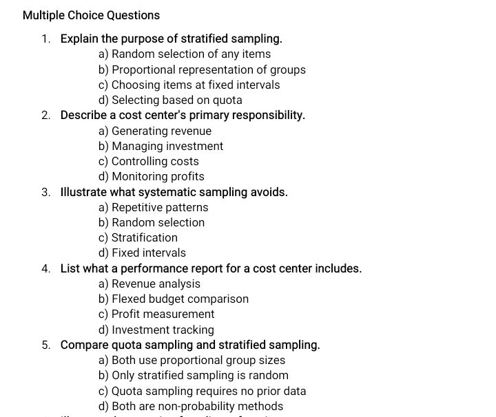 Explain the purpose of stratified sampling.
a) Random selection of any items
b) Proportional representation of groups
c) Choosing items at fixed intervals
d) Selecting based on quota
2. Describe a cost center's primary responsibility.
a) Generating revenue
b) Managing investment
c) Controlling costs
d) Monitoring profits
3. Illustrate what systematic sampling avoids.
a) Repetitive patterns
b) Random selection
c) Stratification
d) Fixed intervals
4. List what a performance report for a cost center includes.
a) Revenue analysis
b) Flexed budget comparison
c) Profit measurement
d) Investment tracking
5. Compare quota sampling and stratified sampling.
a) Both use proportional group sizes
b) Only stratified sampling is random
c) Quota sampling requires no prior data
d) Both are non-probability methods