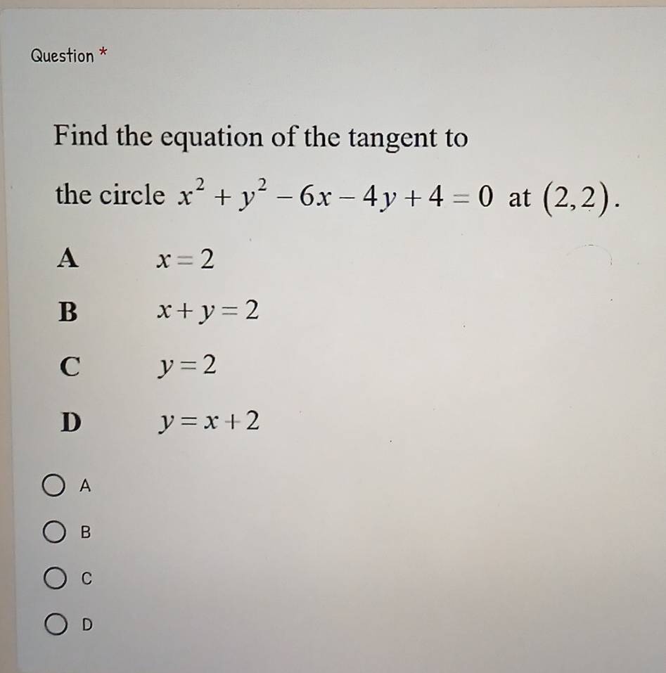 Question *
Find the equation of the tangent to
the circle x^2+y^2-6x-4y+4=0 at (2,2).
A x=2
B x+y=2
C y=2
D y=x+2
A
B
C
D