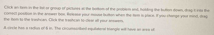 Click an item in the list or group of pictures at the bottom of the problem and, holding the button down, drag it into the 
correct position in the answer box. Release your mouse button when the item is place. If you change your mind, drag 
the item to the trashcan. Click the trashcan to clear all your answers. 
A circle has a radius of 6 in. The circumscribed equilateral triangle will have an area of: