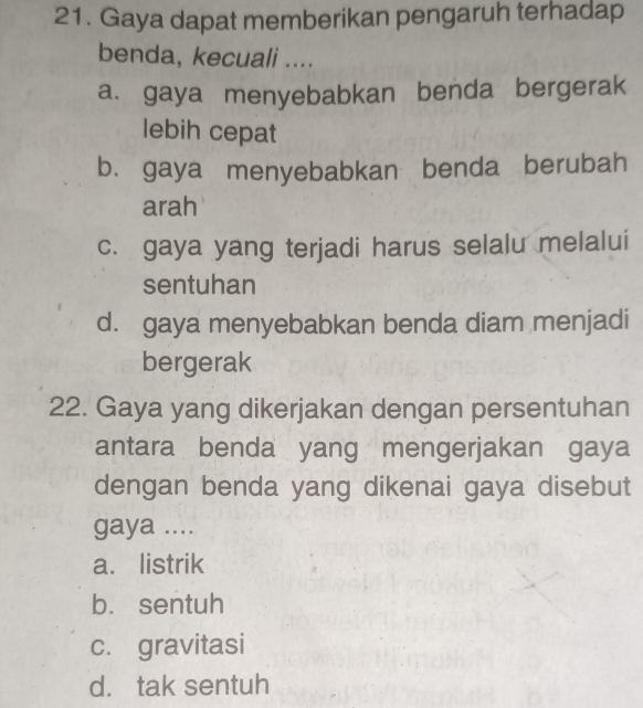 Gaya dapat memberikan pengaruh terhadap
benda, kecuali ....
a. gaya menyebabkan benda bergerak
lebih cepat
b. gaya menyebabkan benda berubah
arah
c. gaya yang terjadi harus selalu melalui
sentuhan
d. gaya menyebabkan benda diam menjadi
bergerak
22. Gaya yang dikerjakan dengan persentuhan
antara benda yang mengerjakan gaya
dengan benda yang dikenai gaya disebut
gaya ....
a. listrik
b. sentuh
c. gravitasi
d. tak sentuh