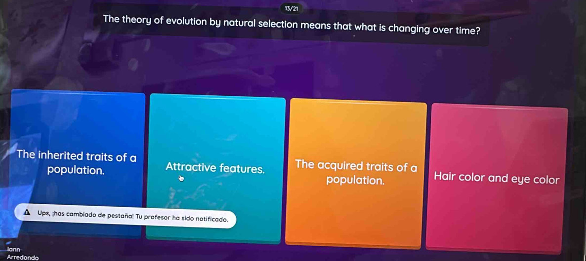 13/21
The theory of evolution by natural selection means that what is changing over time?
The inherited traits of a The acquired traits of a Hair color and eye color
Attractive features.
population. population.
Ups, ¡has cambiado de pestaña! Tu profesor ha sido notificado.
Iann
Arredondo