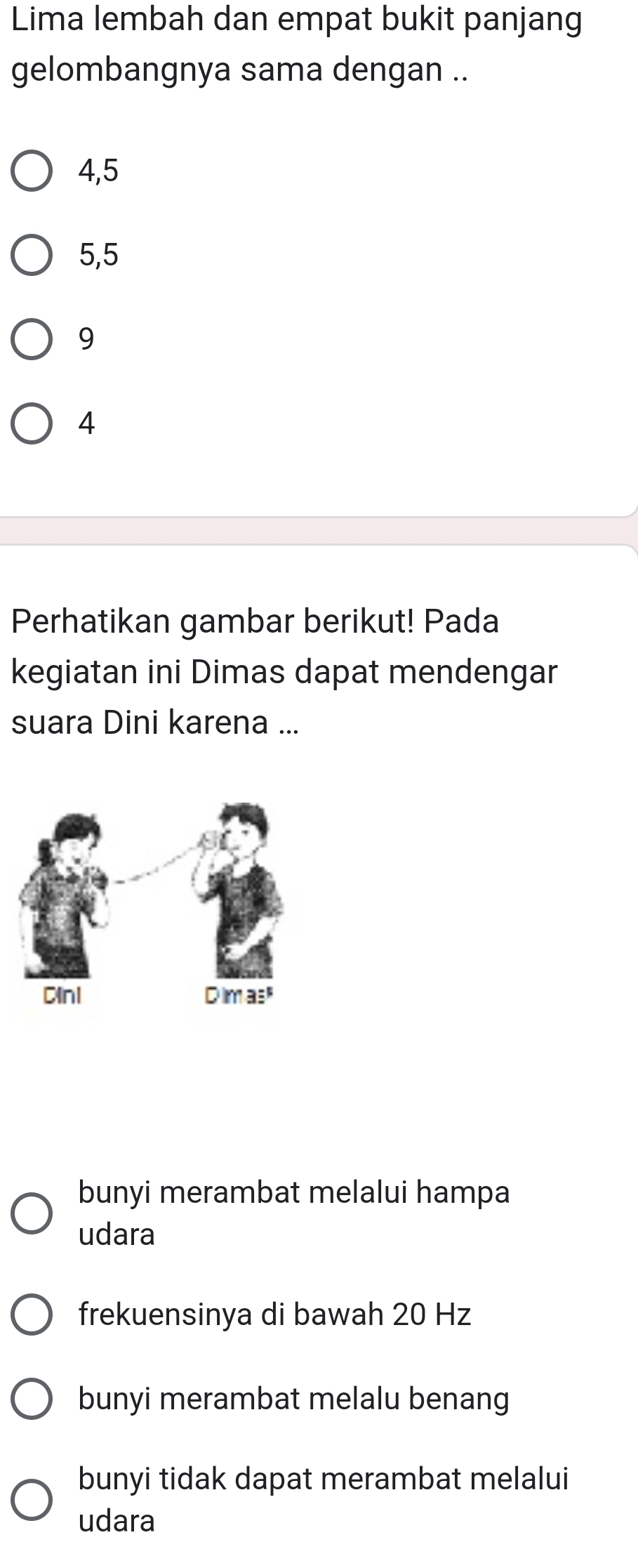 Lima lembah dan empat bukit panjang
gelombangnya sama dengan ..
4,5
5,5
9
4
Perhatikan gambar berikut! Pada
kegiatan ini Dimas dapat mendengar
suara Dini karena ...
bunyi merambat melalui hampa
udara
frekuensinya di bawah 20 Hz
bunyi merambat melalu benang
bunyi tidak dapat merambat melalui
udara