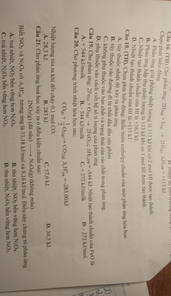 Nhiệt độ mời trường
Cầu 16. (TH) Cho phản ứng: 2H_2(g)+I_2(g)to 2HI_(g),△ _rH_298=+113kJ.
Chọn phát biểu đúng
A. Phản ứng giải phóng nhiệt lượng là 113 kJ khi có 2 mol HI được tạo thành
B. Phản ứng hấp thụ nhiệt lượng là 113 kJ khi có 1 mol HI được tạo thành.
C. Nhiệt tạo thành chuẩn của HI là +56,5 kJ. a
D. Nhiệt tạo thành chuần của HI I a+113k T
Câu 18. (TH). Chọn phát biểu đúng: Biến thiên enthalpy chuẩn của một phản ứng hóa học
A. tùy thuộc nhiệt độ xảy ra phản ứng
B. tùy thuộc vào đường đi từ chất đầu đến sản phầm
C. không phụ thuộc vào bản chất và trang thái của các chất trong phản ứng.
D. phụ thuộc vào cách viết hệ số ti lượng của phản ứng
Câu 19. Cho phản ứng: 2Fe_(s)+O_2(g)to 2FeO_(s);△ H_r,298=-544kJ. Nhiệt tạo thành chuẩn của FeO là
A. +5 44 kJ/molk B. - 544 kJ/molk C. + 272 kJ/molk D. - 272 kJ/mol.
Câu 20. Cho phương trình nhiệt hóa học sau:
CO_(g)+ 1/2 O_2(g)to CO_2(g)△ _rH_29g=-==-283,00kJ
Nhiệt lượng tòa ra khí đốt cháy 0,1 mol CO.
A. 28,3 kJ. B. 283 kJ. C. 57,6 kJ. D. 30,5 kJ.
Câu 21. Cho phản ứng hoá học xảy ra ở điều kiện chuẩn sau:
2NO_2(g) (đỏ nâu) _  N_2O_4(g) (không màu)
Biết NO_2 và N_2O_4 có △ _fH_(298)° tương ứng là 33,18 kJ/mol và 9,16 kJ/mol. Điều này chứng tỏ phản ứng
A. toả nhiệt, NO_2 bền vững hơn N_2O_4. B. thu nhiệt, NO_2 bền vững hơn N_2O_4.
C. toả nhiệt, N_2O_4 bền vững hơn NO_2. D. thu nhiệt, N_2O_4 bền vững hơn NO_2.