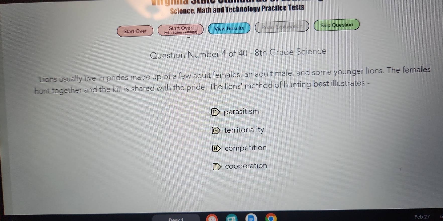 ra Stato Stunuu
Science, Math and Technology Practice Tests
Start Over View Results Read Explanation Skip Question
Start Over (with same settings)
Question Number 4 of 40 - 8th Grade Science
Lions usually live in prides made up of a few adult females, an adult male, and some younger lions. The females
hunt together and the kill is shared with the pride. The lions' method of hunting best illustrates -
E parasitism
C territoriality
H competition
I cooperation
Feb 27