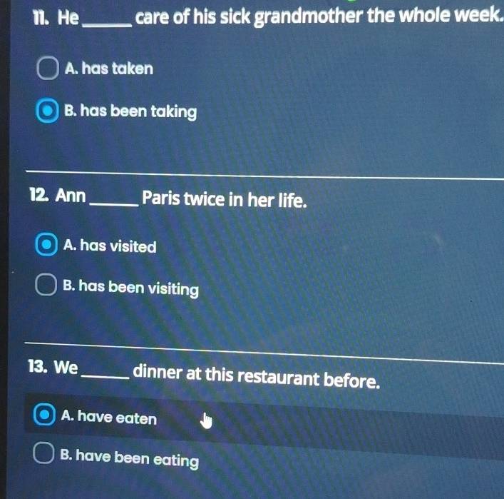 He _care of his sick grandmother the whole week.
A. has taken
B. has been taking
12. Ann_ Paris twice in her life.
A. has visited
B. has been visiting
13. We_ dinner at this restaurant before.
A. have eaten
B. have been eating