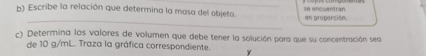 coyos componentes 
b) Escribe la relación que determina la masa del objeto. se encuentran 
_en proporción. 
c) Determina los valores de volumen que debe tener la solución para que su concentración sea 
de 10 g/mL. Traza la gráfica correspondiente. 
y