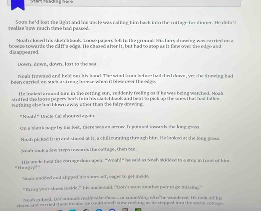 Start reading here
Soon he’d lost the light and his uncle was calling him back into the cottage for dinner. He didn’t
realise how much time had passed.
Noah closed his sketchbook. Loose papers fell to the ground. His fairy drawing was carried on a
breeze towards the cliff’s edge. He chased after it, but had to stop as it flew over the edge and
disappeared.
Down, down, down, lost to the sea.
Noah frowned and held out his hand. The wind from before had died down, yet the drawing had
been carried on such a strong breeze when it blew over the edge.
He looked around him in the setting sun, suddenly feeling as if he was being watched. Noah
stuffed the loose papers back into his sketchbook and bent to pick up the ones that had fallen.
Nothing else had blown away other than the fairy drawing.
“Noah!” Uncle Cal shouted again.
On a blank page by his feet, there was an arrow. It pointed towards the long grass.
Noah picked it up and stared at it, a chill running through him. He looked at the long grass.
Noah took a few steps towards the cottage, then ran.
His uncle held the cottage door open. “Woah!” he said as Noah skidded to a stop in front of him.
“Hungry?”
Noah nodded and slipped his shoes off, eager to get inside.
“Bring your shoes inside,” his uncle said. “Don’t want another pair to go missing.”
Noah gulped. Did animals really take them... or something else?he wondered. He took off his
shoes and carried them inside. He could smell stew cooking as he stepped into the warm cottage.