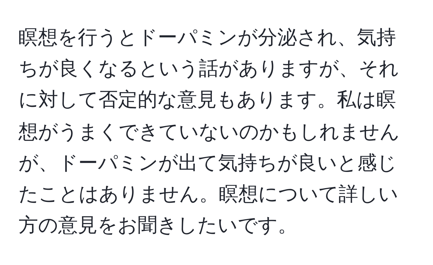 瞑想を行うとドーパミンが分泌され、気持ちが良くなるという話がありますが、それに対して否定的な意見もあります。私は瞑想がうまくできていないのかもしれませんが、ドーパミンが出て気持ちが良いと感じたことはありません。瞑想について詳しい方の意見をお聞きしたいです。