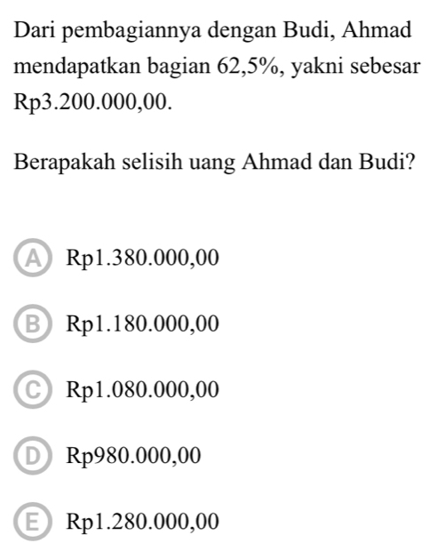 Dari pembagiannya dengan Budi, Ahmad
mendapatkan bagian 62,5%, yakni sebesar
Rp3.200.000,00.
Berapakah selisih uang Ahmad dan Budi?
A Rp1.380.000,00
B Rp1.180.000,00
C Rp1.080.000,00
D Rp980.000,00
ERp1.280.000,00