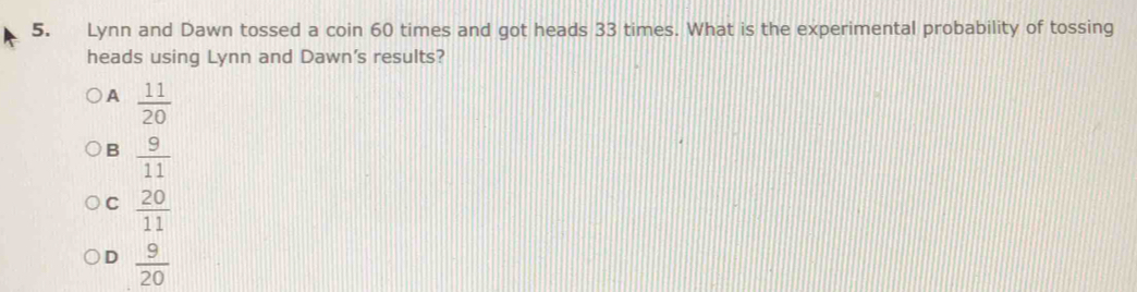 Lynn and Dawn tossed a coin 60 times and got heads 33 times. What is the experimental probability of tossing
heads using Lynn and Dawn's results?
A  11/20 
B  9/11 
C  20/11 
D  9/20 