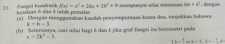 Fungsi kuadratik f(x)=x^2+2hx+2h^2+9 mempunyai nilai minimum 6h+k^2 , dengan 
keadaan ½ dan k ialah pemalar. 
(a) Dengan menggunakan kaedah penyempurnaan kuasa dua, tunjukkan bahawa
k=h-3. 
(b) Seterusnya, cari nilai bagi ½ dan k jika graf fungsi itu bersimetri pada
x=2k^2-3.
[h=frac 5 or h=3, k=- 1/2 , k=