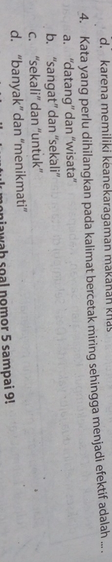 d. karena memiliki keanekaragaman makanan knas
4. Kata yang perlu dihilangkan pada kalimat bercetak miring sehingga menjadi efektif adalah ....
a. “datang” dan “wisata”
b. “sangat” dan “sekali”
c. “sekali” dan “untuk”
d. “banyak” dan “menikmati”
onjawah soal nomor 5 sampai 9!