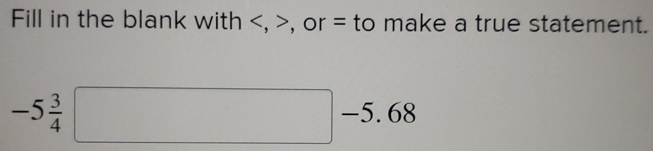 Fill in the blank with , , or = to make a true statement.
-5 3/4 □ -5.68