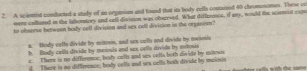 A scientist conducted a study of an organism and found that its body cells contained 40 chromosomes. These co
were cultured in the laboratory and cell division was observed. What difference, if any, would the scientist expe
to observe between body cell division and sex cell division in the organism?
a. Body cells divide by mitosis, and sex cells and divide by meiosis
h. Body cells divide by meinsis and sex cells divide by mitosis
c. There is no difference; body cells and sex cells both divide by mitosis
d. There is no difference; body cells and sex cells both divide by meiosis
e els with the nat .