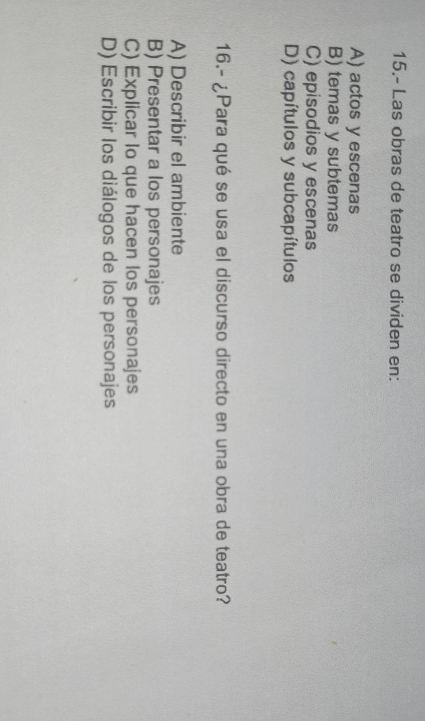 15.- Las obras de teatro se dividen en:
A) actos y escenas
B) temas y subtemas
C) episodios y escenas
D) capítulos y subcapítulos
16.- ¿Para qué se usa el discurso directo en una obra de teatro?
A) Describir el ambiente
B) Presentar a los personajes
C) Explicar Io que hacen los personajes
D) Escribir los diálogos de los personajes