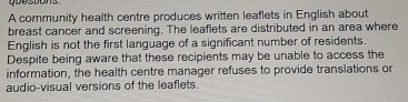 goestons 
A community health centre produces written leaflets in English about 
breast cancer and screening. The leaflets are distributed in an area where 
English is not the first language of a significant number of residents. 
Despite being aware that these recipients may be unable to access the 
information, the health centre manager refuses to provide translations or 
audio-visual versions of the leaflets.